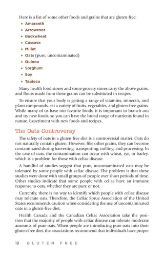 18 G L U T E N F R E E
Here is a list of some other foods and grains that are gluten-free:
•	 Amaranth
•	Arrowroot
•	 Buckwheat
•	 Cassava
•	Millet
•	Oats (pure; uncontaminated)
•	Quinoa
•	Sorghum
•	Soy
•	Tapioca
Many health food stores and some grocery stores carry the above grains,
and flours made from these grains can be substituted in recipes.
To ensure that your body is getting a range of vitamins, minerals, and
plant compounds, eat a variety of fruits, vegetables, and gluten-free grains.
While many of us have our favorite foods, it is important to branch out
and try new foods, so you can have the broad range of nutrients found in
nature. Experiment with new foods and recipes.
The Oats Controversy
The safety of oats in a gluten-free diet is a controversial matter. Oats do
not naturally contain gluten. However, like other grains, they can become
contaminated during harvesting, transporting, milling, and processing. In
the case of oats, the contamination can occur with wheat, rye, or barley,
which is a problem for those with celiac disease.
A handful of studies suggest that pure, uncontaminated oats may be
tolerated by some people with celiac disease. The problem is that these
studies were done with small groups of people over short periods of time.
Other studies indicate that some people with celiac have an immune
response to oats, whether they are pure or not.
Currently, there is no way to identify which people with celiac disease
may tolerate oats. Therefore, the Celiac Sprue Association of the United
States recommends caution when considering the use of un­contaminated
oats in a gluten-free diet.
Health Canada and the Canadian Celiac Association take the posi-
tion that the majority of people with celiac disease can tolerate moderate
amounts of pure oats. When people are introducing pure oats into their
gluten-free diet, the associations recommend that individuals have proper
 