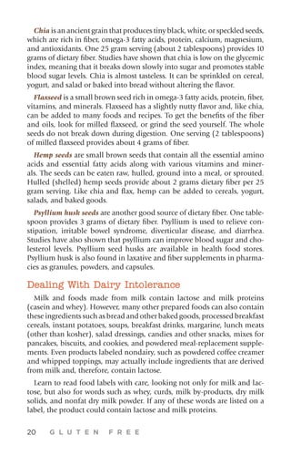 20 G L U T E N F R E E
Chia is an ancient grain that produces tiny black, white, or speckled seeds,
which are rich in fiber, omega-3 fatty acids, protein, calcium, magnesium,
and antioxidants. One 25 gram serving (about 2 tablespoons) provides 10
grams of dietary fiber. Studies have shown that chia is low on the glycemic
index, meaning that it breaks down slowly into sugar and promotes stable
blood sugar levels. Chia is almost tasteless. It can be sprinkled on cereal,
yogurt, and salad or baked into bread without altering the flavor.
Flaxseed is a small brown seed rich in omega-3 fatty acids, protein, fiber,
vitamins, and minerals. Flaxseed has a slightly nutty flavor and, like chia,
can be added to many foods and recipes. To get the benefits of the fiber
and oils, look for milled flaxseed, or grind the seed yourself. The whole
seeds do not break down during digestion. One serving (2 tablespoons)
of milled flaxseed provides about 4 grams of fiber.
Hemp seeds are small brown seeds that contain all the essential amino
acids and essential fatty acids along with various vitamins and miner-
als. The seeds can be eaten raw, hulled, ground into a meal, or sprouted.
Hulled (shelled) hemp seeds provide about 2 grams dietary fiber per 25
gram serving. Like chia and flax, hemp can be added to cereals, yogurt,
salads, and baked goods.
Psyllium husk seeds are another good source of dietary fiber. One table-
spoon provides 3 grams of dietary fiber. Psyllium is used to relieve con-
stipation, irritable bowel syndrome, diverticular disease, and diarrhea.
Studies have also shown that psyllium can improve blood sugar and cho-
lesterol levels. Psyllium seed husks are available in health food stores.
Psyllium husk is also found in laxative and fiber supplements in pharma-
cies as granules, powders, and capsules.
Dealing With Dairy Intolerance
Milk and foods made from milk contain lactose and milk proteins
(casein and whey). However, many other prepared foods can also contain
these ingredients such as bread and other baked goods, processed breakfast
cereals, instant potatoes, soups, breakfast drinks, margarine, lunch meats
(other than kosher), salad dressings, candies and other snacks, mixes for
pancakes, biscuits, and cookies, and powdered meal-replacement supple-
ments. Even products labeled nondairy, such as powdered coffee creamer
and whipped toppings, may actually include ingredients that are derived
from milk and, therefore, contain lactose.
Learn to read food labels with care, looking not only for milk and lac-
tose, but also for words such as whey, curds, milk by-products, dry milk
solids, and nonfat dry milk powder. If any of these words are listed on a
label, the product could contain lactose and milk proteins.
 