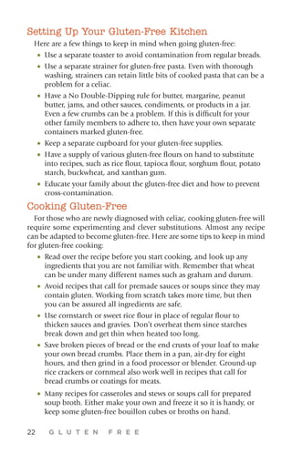 22 G L U T E N F R E E
Setting Up Your Gluten-Free Kitchen
Here are a few things to keep in mind when going gluten-free:
•	Use a separate toaster to avoid contamination from regular breads.
•	Use a separate strainer for gluten-free pasta. Even with thorough
washing, strainers can retain little bits of cooked pasta that can be a
problem for a celiac.
•	Have a No Double-Dipping rule for butter, margarine, peanut
butter, jams, and other sauces, condiments, or products in a jar.
Even a few crumbs can be a problem. If this is difficult for your
other family members to adhere to, then have your own separate
containers marked gluten-free.
•	Keep a separate cupboard for your gluten-free supplies.
•	Have a supply of various gluten-free flours on hand to substitute
into recipes, such as rice flour, tapioca flour, sorghum flour, potato
starch, buckwheat, and xanthan gum.
•	Educate your family about the gluten-free diet and how to prevent
cross-contamination.
Cooking Gluten-Free
For those who are newly diagnosed with celiac, cooking gluten-free will
require some experimenting and clever substitutions. Almost any recipe
can be adapted to become gluten-free. Here are some tips to keep in mind
for gluten-free cooking:
•	Read over the recipe before you start cooking, and look up any
ingredients that you are not familiar with. Remember that wheat
can be under many different names such as graham and durum.
•	Avoid recipes that call for premade sauces or soups since they may
contain gluten. Working from scratch takes more time, but then
you can be assured all ingredients are safe.
•	Use cornstarch or sweet rice flour in place of regular flour to
thicken sauces and gravies. Don’t overheat them since starches
break down and get thin when heated too long.
•	Save broken pieces of bread or the end crusts of your loaf to make
your own bread crumbs. Place them in a pan, air-dry for eight
hours, and then grind in a food processor or blender. Ground-up
rice crackers or cornmeal also work well in recipes that call for
bread crumbs or coatings for meats.
•	Many recipes for casseroles and stews or soups call for prepared
soup broth. Either make your own and freeze it so it is handy, or
keep some gluten-free bouillon cubes or broths on hand.
 