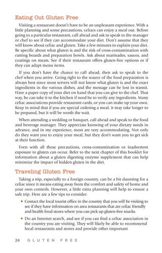 24 G L U T E N F R E E
Eating Out Gluten Free
Visiting a restaurant doesn’t have to be an unpleasant experience. With a
little planning and some precautions, celiacs can enjoy a meal out. Before
going to a particular restaurant, call ahead and ask to speak to the manager
or chef to see if they can accommodate your diet. Don’t assume that they
will know about celiac and gluten. Take a few minutes to explain your diet.
Be specific about what gluten is and the risk of cross-contamination with
cutting boards and preparation bowls. Ask about marinades, sauces, and
coatings on meats. See if their restaurant offers gluten-free options or if
they can adapt menu items.
If you don’t have the chance to call ahead, then ask to speak to the
chef when you arrive. Going right to the source of the food preparation is
always best since most servers will not know what gluten is and the exact
ingredients in the various dishes, and the message can be lost in transit.
Have a paper copy of your diet on hand that you can give to the chef. That
way, he can take it to the kitchen if need be to verify any ingredients. Many
celiac associations provide restaurant cards, or you can make up your own.
Keep in mind that if you are special ordering a meal, it may take longer to
be prepared, but it will be worth the wait.
When attending a wedding or banquet, call ahead and speak to the food
and beverage manager. They appreciate knowing of your dietary needs in
advance, and in my experience, most are very accommodating. Not only
do they want you to enjoy your meal, but they don’t want you to get sick
at their function.
Even with all these precautions, cross-contamination or inadvertent
exposure to gluten can occur. Refer to the next chapter of this booklet for
information about a gluten digesting enzyme supplement that can help
minimize the impact of hidden gluten in the diet.
Traveling Gluten Free
Taking a trip, especially to a foreign country, can be a bit daunting for a
celiac since it means eating away from the comfort and safety of home and
your own controls. However, a little extra planning will help to ensure a
safe trip. Here are a few tips to consider:
•	Contact the local tourist office in the country that you will be visiting to
see if they have information on area restaurants that are celiac friendly
and health food stores where you can pick up gluten-free snacks.
•	Do an Internet search, and see if you can find a celiac association in
the country you are visiting. They will likely be able to recommend
local restaurants and stores and provide other important
 