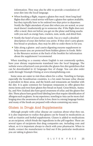 G L U T E N F R E E 25
information. They may also be able to provide a translation of
your diet into the local language.
•	When booking a flight, request a gluten-free meal. Most long-haul
flights that offer a meal service will have a gluten-free option available,
but they typically have to be ordered two days prior to departure.
Notify the flight attendant of your diet when you are seated, so your
meal doesn’t inadvertently go to someone else. If the flight does not
offer a meal, then eat before you get on the plane and bring snacks
with you such as energy bars, crackers, nuts, seeds, and dried fruit.
•	Notify the hotel of your dietary needs. Fax or e-mail a detailed
description of your diet before you arrive. If they don’t carry gluten-
free bread or products, they may be able to order them in for you.
•	Take along a gluten- and casein-digesting enzyme supplement to
help ensure you are protected from hidden gluten in foods. Refer
to the Resource section at the back of the booklet for information
about the supplement I recommend.
When traveling to a country where English is not commonly spoken,
have your dietary requirements translated into the local language. The
website www.celiactravel.com provides the gluten-free diet guidelines that
can be downloaded in 42 languages free of charge. You can also order
cards through Triumph Dining at www.triumphdining.com
Some areas are easier to visit than others for a celiac. Traveling to Europe,
especially the Scandinavian countries, is a lot easier because celiac disease
is prevalent in these areas, and the hotels and restaurants are familiar with
the diet. It is quite common for European restaurants to offer gluten-free
menu items and even have gluten-free bread on hand. Great Britain, Austra-
lia, and New Zealand also have good awareness of celiac and the gluten-free
diet. These places have good food-labeling laws that require identification of
allergens such as gluten. In my experience, traveling to Asia can be more chal-
lenging since the awareness of celiac is low, there is a strong language barrier,
and many of the foods are prepared with wheat-containing soy sauce.
Gluten in Drugs And Supplements
Although people with celiac disease are cautious about what they eat,
it is also important to realize that gluten can be found in medications as
well as vitamin and herbal supplements. Gluten is added to medications
as an excipient, which binds the ingredients in the pill together. There are
several types of excipients that drug companies use, including corn and
wheat, so it is important always to check with your pharmacist. When in
doubt, contact the manufacturer to find out if the particular medication
you are taking is gluten-free.
 