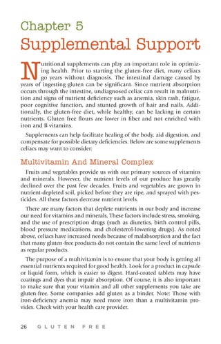 26 G L U T E N F R E E
Chapter 5
Supplemental Support
N
utritional supplements can play an important role in optimiz-
ing health. Prior to starting the gluten-free diet, many celiacs
go  years without diagnosis. The intestinal damage caused by
years of ingesting gluten can be significant. Since nutrient absorption
occurs through the intestine, undiagnosed celiac can result in malnutri-
tion and signs of nutrient deficiency such as anemia, skin rash, fatigue,
poor cognitive function, and stunted growth of hair and nails. Addi-
tionally, the gluten-free diet, while healthy, can be lacking in certain
nutrients. Gluten free flours are lower in fiber and not enriched with
iron and B vitamins.
Supplements can help facilitate healing of the body, aid digestion, and
compensate for possible dietary deficiencies. Below are some supplements
celiacs may want to consider:
Multivitamin And Mineral Complex
Fruits and vegetables provide us with our primary sources of vitamins
and minerals. However, the nutrient levels of our produce has greatly
declined over the past few decades. Fruits and vegetables are grown in
nutrient-depleted soil, picked before they are ripe, and sprayed with pes-
ticides. All these factors decrease nutrient levels.
There are many factors that deplete nutrients in our body and increase
our need for vitamins and minerals. These factors include stress, smoking,
and the use of prescription drugs (such as diuretics, birth control pills,
blood pressure medications, and cholesterol-lowering drugs). As noted
above, celiacs have increased needs because of malabsorption and the fact
that many gluten-free products do not contain the same level of nutrients
as regular products.
The purpose of a multivitamin is to ensure that your body is getting all
essential nutrients required for good health. Look for a product in capsule
or liquid form, which is easier to digest. Hard-coated tablets may have
coatings and dyes that impair absorption. Of course, it is also important
to make sure that your vitamin and all other supplements you take are
gluten-free. Some companies add gluten as a binder. Note: Those with
iron-deficiency anemia may need more iron than a multivitamin pro-
vides. Check with your health care provider.
 