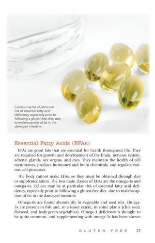 G L U T E N F R E E 27
Essential Fatty Acids (EFAs)
EFAs are good fats that are essential for health throughout life. They
are required for growth and development of the brain, nervous system,
adrenal glands, sex organs, and eyes. They maintain the health of cell
membranes, produce hormones and brain chemicals, and regulate vari-
ous cell processes.
The body cannot make EFAs, so they must be obtained through diet
or supplementation. The two main classes of EFAs are the omega-3s and
omega-6s. Celiacs may be at particular risk of essential fatty acid defi-
ciency, especially prior to following a gluten-free diet, due to malabsorp-
tion of fat in the damaged intestine.
Omega-6s are found abundantly in vegetable and seed oils. Omega-
3s are present in fish and, to a lesser extent, in some plants (chia seed,
flaxseed, and leafy green vegetables). Omega-3 deficiency is thought to
be quite common, and supplementing with omega-3s has been shown
Celiacs may be at particular
risk of essential fatty acid
deficiency, especially prior to
following a gluten-free diet, due
to malabsorption of fat in the
damaged intestine.
 