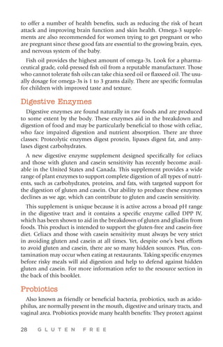 28 G L U T E N F R E E
to offer a number of health benefits, such as reducing the risk of heart
attack and improving brain function and skin health. Omega-3 supple-
ments are also recommended for women trying to get pregnant or who
are pregnant since these good fats are essential to the growing brain, eyes,
and nervous system of the baby.
Fish oil provides the highest amount of omega-3s. Look for a pharma-
ceutical grade, cold-pressed fish oil from a reputable manufacturer. Those
who cannot tolerate fish oils can take chia seed oil or flaxseed oil. The usu-
ally dosage for omega-3s is 1 to 3 grams daily. There are specific formulas
for children with improved taste and texture.
Digestive Enzymes
Digestive enzymes are found naturally in raw foods and are produced
to some extent by the body. These enzymes aid in the breakdown and
digestion of food and may be particularly beneficial to those with celiac,
who face impaired digestion and nutrient absorption. There are three
classes: Proteolytic enzymes digest protein, lipases digest fat, and amy-
lases digest carbohydrates.
A new digestive enzyme supplement designed specifically for celiacs
and those with gluten and casein sensitivity has recently become avail-
able in the United States and Canada. This supplement provides a wide
range of plant enzymes to support complete digestion of all types of nutri-
ents, such as carbohydrates, proteins, and fats, with targeted support for
the digestion of gluten and casein. Our ability to produce these enzymes
declines as we age, which can contribute to gluten and casein sensitivity.
This supplement is unique because it is active across a broad pH range
in the digestive tract and it contains a specific enzyme called DPP IV,
which has been shown to aid in the breakdown of gluten and gliadin from
foods. This product is intended to support the gluten-free and casein-free
diet. Celiacs and those with casein sensitivity must always be very strict
in avoiding gluten and casein at all times. Yet, despite one’s best efforts
to avoid gluten and casein, there are so many hidden sources. Plus, con-
tamination may occur when eating at restaurants. Taking specific enzymes
before risky meals will aid digestion and help to defend against hidden
gluten and casein. For more information refer to the resource section in
the back of this booklet.
Probiotics
Also known as friendly or beneficial bacteria, probiotics, such as acido-
philus, are normally present in the mouth, digestive and urinary tracts, and
vaginal area. Probiotics provide many health benefits: They protect against
 