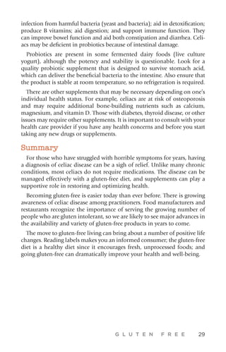 G L U T E N F R E E 29
infection from harmful bacteria (yeast and bacteria); aid in detoxification;
produce B vitamins; aid digestion; and support immune function. They
can improve bowel function and aid both constipation and diarrhea. Celi-
acs may be deficient in probiotics because of intestinal damage.
Probiotics are present in some fermented dairy foods (live culture
yogurt), although the potency and stability is questionable. Look for a
quality probiotic supplement that is designed to survive stomach acid,
which can deliver the beneficial bacteria to the intestine. Also ensure that
the product is stable at room temperature, so no refrigeration is required.
There are other supplements that may be necessary depending on one’s
individual health status. For example, celiacs are at risk of osteoporosis
and may require additional bone-building nutrients such as calcium,
magnesium, and vitamin D. Those with diabetes, thyroid disease, or other
issues may require other supplements. It is important to consult with your
health care provider if you have any health concerns and before you start
taking any new drugs or supplements.
Summary
For those who have struggled with horrible symptoms for years, having
a diagnosis of celiac disease can be a sigh of relief. Unlike many chronic
conditions, most celiacs do not require medications. The disease can be
managed effectively with a gluten-free diet, and supplements can play a
supportive role in restoring and optimizing health.
Becoming gluten-free is easier today than ever before. There is growing
awareness of celiac disease among practitioners. Food manufacturers and
restaurants recognize the importance of serving the growing number of
people who are gluten intolerant, so we are likely to see major advances in
the availability and variety of gluten-free products in years to come.
The move to gluten-free living can bring about a number of positive life
changes. Reading labels makes you an informed consumer; the gluten-free
diet is a healthy diet since it encourages fresh, unprocessed foods; and
going gluten-free can dramatically improve your health and well-being.
 