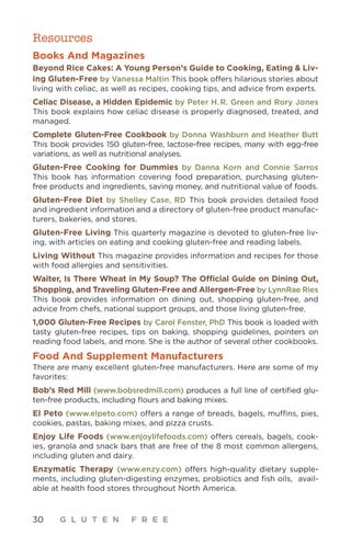 30 G L U T E N F R E E
Resources
Books And Magazines
Beyond Rice Cakes: A Young Person’s Guide to Cooking, Eating  Liv-
ing Gluten-Free by Vanessa Maltin This book offers hilarious stories about
living with celiac, as well as recipes, cooking tips, and advice from experts.
Celiac Disease, a Hidden Epidemic by Peter H. R. Green and Rory Jones
This book explains how celiac disease is properly diagnosed, treated, and
managed. 
Complete Gluten-Free Cookbook by Donna Washburn and Heather Butt
This book provides 150 gluten-free, lactose-free recipes, many with egg-free
variations, as well as nutritional analyses.
Gluten-Free Cooking for Dummies by Danna Korn and Connie Sarros
This book has information covering food preparation, purchasing gluten-
free products and ingredients, saving money, and nutritional value of foods.
Gluten-Free Diet by Shelley Case, RD This book provides detailed food
and ingredient information and a directory of gluten-free product manufac-
turers, bakeries, and stores.
Gluten-Free Living This quarterly magazine is devoted to gluten-free liv-
ing, with articles on eating and cooking gluten-free and reading labels.
Living Without This magazine provides information and recipes for those
with food allergies and sensitivities.
Waiter, Is There Wheat in My Soup? The Official Guide on Dining Out,
Shopping, and Traveling Gluten-Free and Allergen-Free by LynnRae Ries
This book provides information on dining out, shopping gluten-free, and
advice from chefs, national support groups, and those living gluten-free.
1,000 Gluten-Free Recipes by Carol Fenster, PhD This book is loaded with
tasty gluten-free recipes, tips on baking, shopping guidelines, pointers on
reading food labels, and more. She is the author of several other cookbooks.
Food And Supplement Manufacturers
There are many excellent gluten-free manufacturers. Here are some of my
favorites:
Bob’s Red Mill (www.bobsredmill.com) produces a full line of certified glu-
ten-free products, including flours and baking mixes.
El Peto (www.elpeto.com) offers a range of breads, bagels, muffins, pies,
cookies, pastas, baking mixes, and pizza crusts.
Enjoy Life Foods (www.enjoylifefoods.com) offers cereals, bagels, cook-
ies, granola and snack bars that are free of the 8 most common allergens,
including gluten and dairy.
Enzymatic Therapy (www.enzy.com) offers high-quality dietary supple-
ments, including gluten-digesting enzymes, probiotics and fish oils, avail-
able at health food stores throughout North America.
 