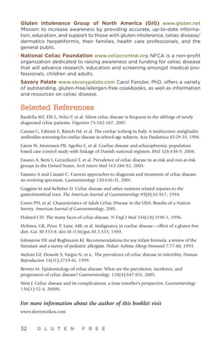 32 G L U T E N F R E E
Gluten Intolerance Group of North America (GIG) www.gluten.net
Mission: to increase awareness by providing accurate, up-to-date informa-
tion, education, and support to those with gluten intolerance, celiac disease/
dermatitis herpetiformis, their families, health care professionals, and the
general public.
National Celiac Foundation www.celiaccentral.org NFCA is a non-profit
organization dedicated to raising awareness and funding for celiac disease
that will advance research, education and screening amongst medical pro-
fessionals, children and adults.
Savory Palate www.savorypalate.com Carol Fenster, PhD, offers a variety
of outstanding, gluten-free/allergen-free cookbooks, as well as information
and resources on celiac disease.
Selected References
Bardella MT, Elli L, Velio P, et al. Silent celiac disease is frequent in the siblings of newly
diagnosed celiac patients. Digestion 75:182-187, 2007.
Catassi C, Fabiani E, Rätsch IM, et al. The coeliac iceberg in Italy. A multicentre antigliadin
antibodies screening for coeliac disease in school-age subjects. Acta Paediatrica 85:29-35, 1996.
Eaton W, Morensen PB, Agerbo E, et al. Coeliac disease and schizophrenia: population
based case control study with linkage of Danish national registers. BMJ 328:438-9, 2004.
Fasano A, Berti I, Gerarduzzi T, et al. Prevalence of celiac disease in at-risk and not-at-risk
groups in the United States. Arch Intern Med 163:286-92, 2003.
Fassano A and Catassi C. Current approaches to diagnosis and treatment of celiac disease:
an evolving spectrum. Gastroenterology 120:636-51, 2001.
Goggins M and Kelleher D. Celiac disease and other nutrient related injuries to the
gastrointestinal tract. The American Journal of Gastroenterology 89(8):S2-S17, 1994.
Green PH, et al. Characteristics of Adult Celiac Disease in the USA: Results of a Nation
Survey. American Journal of Gastroenterology, 2001.
Halsted CH. The many faces of celiac disease. N Engl J Med 334(18):1190-1, 1996.
Holmes, GK, Prior, P, Lane, MR, et al. Malignancy in coeliac disease—effect of a gluten free
diet. Gut 30:333-8; doi:10.1136/gut.30.3.333, 1989.
Johnstone DE and Roghmann KJ. Recommendations for soy infant formula: a review of the
literature and a survey of pediatric allergists. Pediatr Asthma Allergy Immunol 7:77-88, 1993.
Meloni GF, Dessole S, Vargiu N, et a.. The prevalence of celiac disease in infertility. Human
Reproduction 14(11):2759-61, 1999.
Rewers M. Epidemiology of celiac disease: What are the prevalence, incidence, and
progression of celiac disease? Gastroenterology. 128(4):S47-S51, 2005.
West J. Celiac disease and its complications: a time traveller’s perspective. Gastroenterology
136(1):32-4, 20006.
For more information about the author of this booklet visit
www.sherrytorkos.com
 