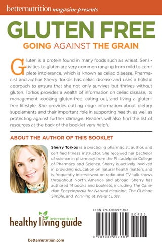 betternutrition.com
GLUTEN FREEGOING AGAINST THE GRAIN
G
luten is a protein found in many foods such as wheat. Sensi-
tivities to gluten are very common ranging from mild to com-
plete intolerance, which is known as celiac disease. Pharma-
cist and author Sherry Torkos has celiac disease and uses a holistic
approach to ensure that she not only survives but thrives without
gluten. Torkos provides a wealth of information on celiac disease, its
management, cooking gluten-free, eating out, and living a gluten-
free lifestyle. She provides cutting edge information about dietary
supplements and their important role in supporting health, as well as
protecting against further damage. Readers will also find the list of
resources at the back of the booklet very helpful.
Sherry Torkos is a practicing pharmacist, author, and
certified fitness instructor. She received her bachelor
of ­science in pharmacy from the Philadelphia College
of Pharmacy and Science. Sherry is actively involved
in providing education on natural health matters and
is frequently interviewed on radio and TV talk shows
throughout North America and abroad. Sherry has
authored 14 books and booklets, including The Cana-
dian Encyclopedia for Natural Medicine, The GI Made
Simple, and Winning at Weight Loss.
ABOUT THE AUTHOR OF THIS BOOKLET
magazine presents
 