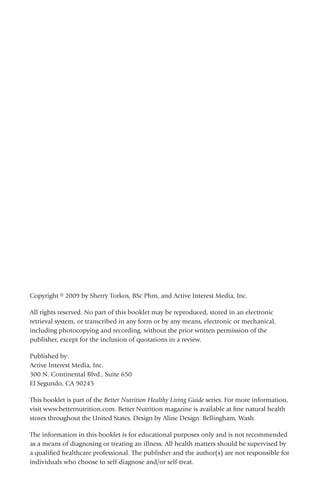 Copyright © 2009 by Sherry Torkos, BSc Phm, and Active Interest Media, Inc.
All rights reserved. No part of this booklet may be reproduced, stored in an electronic
retrieval system, or transcribed in any form or by any means, electronic or mechanical,
including photocopying and recording, without the prior written permission of the
publisher, except for the inclusion of quotations in a review.
Published by:
Active Interest Media, Inc.
300 N. Continental Blvd., Suite 650
El Segundo, CA 90245
This booklet is part of the Better Nutrition Healthy Living Guide series. For more information,
visit www.betternutrition.com. Better Nutrition magazine is available at fine natural health
stores throughout the United States. Design by Aline Design: Bellingham, Wash.
The information in this booklet is for educational purposes only and is not recommended
as a means of diagnosing or treating an illness. All health matters should be supervised by
a qualified healthcare professional. The publisher and the author(s) are not responsible for
individuals who choose to self-diagnose and/or self-treat.
 