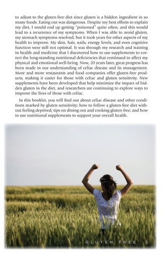 G L U T E N F R E E 5
to adjust to the gluten-free diet since gluten is a hidden ingredient in so
many foods. Eating out was dangerous. Despite my best efforts to explain
my diet, I would end up getting “poisoned” quite often, and this would
lead to a recurrence of my symptoms. When I was able to avoid gluten,
my stomach symptoms resolved, but it took years for other aspects of my
health to improve. My skin, hair, nails, energy levels, and even cognitive
function were still not optimal. It was through my research and training
in health and medicine that I discovered how to use supplements to cor-
rect the long-standing nutritional deficiencies that continued to affect my
physical and emotional well-being. Now, 20 years later, great progress has
been made in our understanding of celiac disease and its management.
More and more restaurants and food companies offer gluten-free prod-
ucts, making it easier for those with celiac and gluten sensitivity. New
supplements have been developed that help minimize the impact of hid-
den gluten in the diet, and researchers are continuing to explore ways to
improve the lives of those with celiac.
In this booklet, you will find out about celiac disease and other condi-
tions marked by gluten sensitivity; how to follow a gluten-free diet with-
out feeling deprived; tips on dining out and cooking gluten-free; and how
to use nutritional supplements to support your overall health.
 