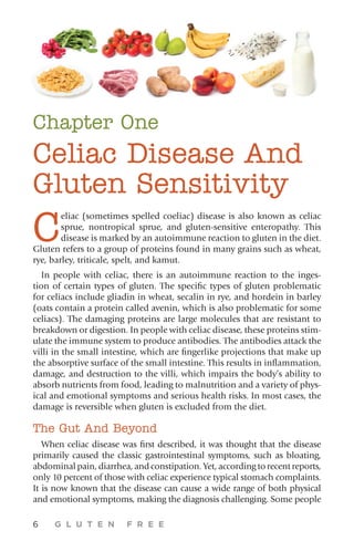 6 G L U T E N F R E E
Chapter One
Celiac Disease And
Gluten Sensitivity
C
eliac (sometimes spelled coeliac) disease is also known as celiac
sprue, nontropical sprue, and gluten-sensitive enteropathy. This
disease is marked by an autoimmune reaction to gluten in the diet.
Gluten refers to a group of proteins found in many grains such as wheat,
rye, barley, triticale, spelt, and kamut.
In people with celiac, there is an autoimmune reaction to the inges-
tion of certain types of gluten. The specific types of gluten problematic
for celiacs include gliadin in wheat, secalin in rye, and hordein in barley
(oats contain a protein called avenin, which is also problematic for some
celiacs). The damaging proteins are large molecules that are resistant to
breakdown or digestion. In people with celiac disease, these proteins stim-
ulate the immune system to produce antibodies. The antibodies attack the
villi in the small intestine, which are fingerlike projections that make up
the absorptive surface of the small intestine. This results in inflammation,
damage, and destruction to the villi, which impairs the body’s ability to
absorb nutrients from food, leading to malnutrition and a variety of phys-
ical and emotional symptoms and serious health risks. In most cases, the
damage is reversible when gluten is excluded from the diet.
The Gut And Beyond
When celiac disease was first described, it was thought that the disease
primarily caused the classic gastrointestinal symptoms, such as bloating,
abdominal pain, diarrhea, and constipation. Yet, according to recent reports,
only 10 percent of those with celiac experience typical stomach complaints.
It is now known that the disease can cause a wide range of both physical
and emotional symptoms, making the diagnosis challenging. Some people
 