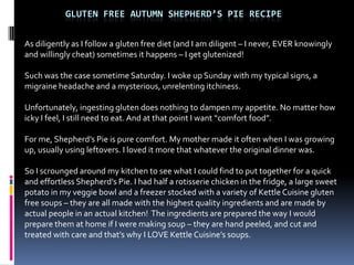 GLUTEN FREE AUTUMN SHEPHERD’S PIE RECIPE


As diligently as I follow a gluten free diet (and I am diligent – I never, EVER knowingly
and willingly cheat) sometimes it happens – I get glutenized!

Such was the case sometime Saturday. I woke up Sunday with my typical signs, a
migraine headache and a mysterious, unrelenting itchiness.

Unfortunately, ingesting gluten does nothing to dampen my appetite. No matter how
icky I feel, I still need to eat. And at that point I want “comfort food”.

For me, Shepherd’s Pie is pure comfort. My mother made it often when I was growing
up, usually using leftovers. I loved it more that whatever the original dinner was.

So I scrounged around my kitchen to see what I could find to put together for a quick
and effortless Shepherd’s Pie. I had half a rotisserie chicken in the fridge, a large sweet
potato in my veggie bowl and a freezer stocked with a variety of Kettle Cuisine gluten
free soups – they are all made with the highest quality ingredients and are made by
actual people in an actual kitchen! The ingredients are prepared the way I would
prepare them at home if I were making soup – they are hand peeled, and cut and
treated with care and that’s why I LOVE Kettle Cuisine’s soups.
 