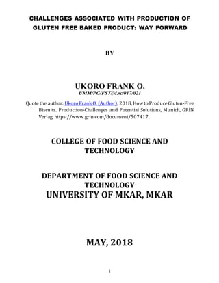 1
CHALLENGES ASSOCIATED WITH PRODUCTION OF
GLUTEN FREE BAKED PRODUCT: WAY FORWARD
BY
UKORO FRANK O.
UMM/PG/FST/M.sc/017/021
Quote the author: Ukoro Frank O. (Author), 2018, How to ProduceGluten-Free
Biscuits. Production-Challenges and Potential Solutions, Munich, GRIN
Verlag, https://www.grin.com/document/507417.
COLLEGE OF FOOD SCIENCE AND
TECHNOLOGY
DEPARTMENT OF FOOD SCIENCE AND
TECHNOLOGY
UNIVERSITY OF MKAR, MKAR
MAY, 2018
 
