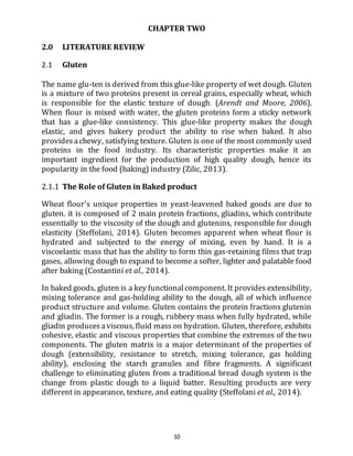 10
CHAPTER TWO
2.0 LITERATURE REVIEW
2.1 Gluten
The name glu-ten is derived from this glue-like property of wet dough. Gluten
is a mixture of two proteins present in cereal grains, especially wheat, which
is responsible for the elastic texture of dough. (Arendt and Moore, 2006).
When flour is mixed with water, the gluten proteins form a sticky network
that has a glue-like consistency. This glue-like property makes the dough
elastic, and gives bakery product the ability to rise when baked. It also
providesachewy, satisfying texture. Gluten is one of the most commonly used
proteins in the food industry. Its characteristic properties make it an
important ingredient for the production of high quality dough, hence its
popularity in the food (baking) industry (Zilic, 2013).
2.1.1 The Role of Gluten in Baked product
Wheat flour's unique properties in yeast‐leavened baked goods are due to
gluten. it is composed of 2 main protein fractions, gliadins, which contribute
essentially to the viscosity of the dough and glutenins, responsible for dough
elasticity (Steffolani, 2014). Gluten becomes apparent when wheat flour is
hydrated and subjected to the energy of mixing, even by hand. It is a
viscoelastic mass that has the ability to form thin gas‐retaining films that trap
gases, allowing dough to expand to become a softer, lighter and palatable food
after baking (Costantini et al., 2014).
In baked goods, gluten is a key functionalcomponent. It provides extensibility,
mixing tolerance and gas-holding ability to the dough, all of which influence
product structure and volume. Gluten contains the protein fractions glutenin
and gliadin. The former is a rough, rubbery mass when fully hydrated, while
gliadin producesaviscous, fluid mass on hydration. Gluten, therefore, exhibits
cohesive, elastic and viscous properties that combine the extremes of the two
components. The gluten matrix is a major determinant of the properties of
dough (extensibility, resistance to stretch, mixing tolerance, gas holding
ability), enclosing the starch granules and fibre fragments. A significant
challenge to eliminating gluten from a traditional bread dough system is the
change from plastic dough to a liquid batter. Resulting products are very
different in appearance, texture, and eating quality (Steffolani et al., 2014).
 