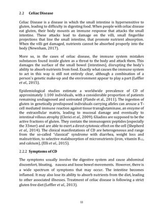 11
2.2 Celiac Disease
Celiac Disease is a disease in which the small intestine is hypersensitive to
gluten, leading to difficulty in digesting food. When people with celiac disease
eat gluten, their body mounts an immune response that attacks the small
intestine. These attacks lead to damage on the villi, small fingerlike
projections that line the small intestine, that promote nutrient absorption.
When the villi get damaged, nutrients cannot be absorbed properly into the
body (Newnham, 2017).
More so, in the cases of celiac disease, the immune system mistakes
substances found inside gluten as a threat to the body and attack them. This
damages the surface of the small bowel (intestines), disrupting the body’s
ability to absorb nutrients from food. Exactly what causes the immune system
to act in this way is still not entirely clear, although a combination of a
person's genetic make-up and the environment appear to play a part (Leffler
et al., 2015).
Epidemiological studies estimate a worldwide prevalence of CD of
approximately 1:100 individuals, with a considerable proportion of patients
remaining undiagnosed and untreated (Flande et al., 2011). The ingestion of
gluten in genetically predisposed individuals carrying alleles can arouse a T-
cell mediated immune reaction against tissue transglutaminase, an enzyme of
the extracellular matrix, leading to mucosal damage and eventually to
intestinal villous atrophy (Clerici et al., 2009). Gliadins are supposed to be the
active fractions of gluten. They contain the immunogenic peptides (especially
the 33mer) and are able to exert a direct cytotoxic effect on the cell (Shepherd
et al., 2014). The clinical manifestations of CD are heterogeneous and range
from the so-called “classical” syndrome with diarrhea, weight loss and
malnutrition, to selective malabsorption of micronutrients (iron, vitamin B12,
and calcium), (Elli et al., 2015).
2.2.2 Symptoms of CD
The symptoms usually involve the digestive system and cause abdominal
discomfort, bloating, nausea and loose bowel movements. However, there is
a wide spectrum of symptoms that may occur. The intestine becomes
inflamed. It may also lose its ability to absorb nutrients from the diet, leading
to other associated illnesses. Treatment of celiac disease is following a strict
gluten free diet(Leffler et al., 2013).
 