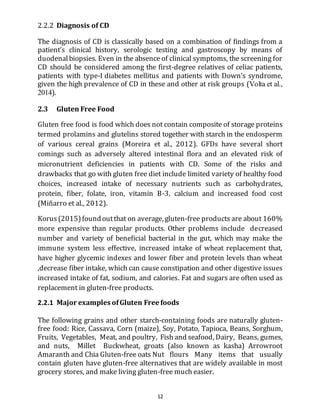 12
2.2.2 Diagnosis of CD
The diagnosis of CD is classically based on a combination of findings from a
patient’s clinical history, serologic testing and gastroscopy by means of
duodenalbiopsies. Even in the absence of clinical symptoms, the screening for
CD should be considered among the first-degree relatives of celiac patients,
patients with type-I diabetes mellitus and patients with Down’s syndrome,
given the high prevalence of CD in these and other at risk groups (Volta et al.,
2014).
2.3 Gluten Free Food
Gluten free food is food which does not contain composite of storage proteins
termed prolamins and glutelins stored together with starch in the endosperm
of various cereal grains (Moreira et al., 2012). GFDs have several short
comings such as adversely altered intestinal flora and an elevated risk of
micronutrient deficiencies in patients with CD. Some of the risks and
drawbacks that go with gluten free diet include limited variety of healthy food
choices, increased intake of necessary nutrients such as carbohydrates,
protein, fiber, folate, iron, vitamin B-3, calcium and increased food cost
(Miñarro et al., 2012).
Korus (2015)foundoutthat on average, gluten-free products are about 160%
more expensive than regular products. Other problems include decreased
number and variety of beneficial bacterial in the gut, which may make the
immune system less effective, increased intake of wheat replacement that,
have higher glycemic indexes and lower fiber and protein levels than wheat
,decrease fiber intake, which can cause constipation and other digestive issues
increased intake of fat, sodium, and calories. Fat and sugars are often used as
replacement in gluten-free products.
2.2.1 Major examples ofGluten Free foods
The following grains and other starch-containing foods are naturally gluten-
free food: Rice, Cassava, Corn (maize), Soy, Potato, Tapioca, Beans, Sorghum,
Fruits, Vegetables, Meat, and poultry, Fish and seafood, Dairy, Beans, gumes,
and nuts, Millet Buckwheat, groats (also known as kasha) Arrowroot
Amaranth and Chia Gluten-free oats Nut flours Many items that usually
contain gluten have gluten-free alternatives that are widely available in most
grocery stores, and make living gluten-free much easier.
 