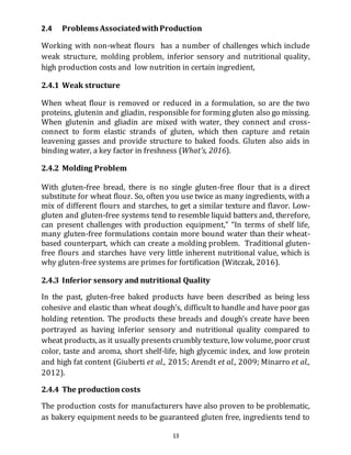 13
2.4 Problems AssociatedwithProduction
Working with non-wheat flours has a number of challenges which include
weak structure, molding problem, inferior sensory and nutritional quality,
high production costs and low nutrition in certain ingredient,
2.4.1 Weak structure
When wheat flour is removed or reduced in a formulation, so are the two
proteins, glutenin and gliadin, responsible for forming gluten also go missing.
When glutenin and gliadin are mixed with water, they connect and cross-
connect to form elastic strands of gluten, which then capture and retain
leavening gasses and provide structure to baked foods. Gluten also aids in
binding water, a key factor in freshness (What’s, 2016).
2.4.2 Molding Problem
With gluten-free bread, there is no single gluten-free flour that is a direct
substitute for wheat flour. So, often you use twice as many ingredients, with a
mix of different flours and starches, to get a similar texture and flavor. Low-
gluten and gluten-free systems tend to resemble liquid batters and, therefore,
can present challenges with production equipment,” “In terms of shelf life,
many gluten-free formulations contain more bound water than their wheat-
based counterpart, which can create a molding problem. Traditional gluten-
free flours and starches have very little inherent nutritional value, which is
why gluten-free systems are primes for fortification (Witczak, 2016).
2.4.3 Inferior sensory and nutritional Quality
In the past, gluten-free baked products have been described as being less
cohesive and elastic than wheat dough’s, difficult to handle and have poor gas
holding retention. The products these breads and dough’s create have been
portrayed as having inferior sensory and nutritional quality compared to
wheat products, as it usually presentscrumbly texture, low volume, poor crust
color, taste and aroma, short shelf-life, high glycemic index, and low protein
and high fat content (Giuberti et al., 2015; Arendt et al., 2009; Minarro et al.,
2012).
2.4.4 The production costs
The production costs for manufacturers have also proven to be problematic,
as bakery equipment needs to be guaranteed gluten free, ingredients tend to
 