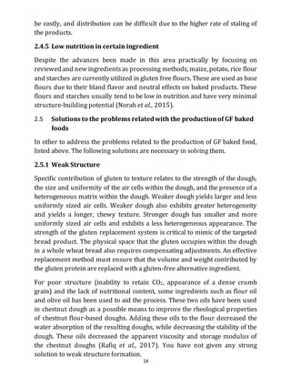 14
be costly, and distribution can be difficult due to the higher rate of staling of
the products.
2.4.5 Low nutrition in certain ingredient
Despite the advances been made in this area practically by focusing on
reviewed and new ingredientsas processing methods, maize, potato, rice flour
and starches are currently utilized in gluten free flours. These are used as base
flours due to their bland flavor and neutral effects on baked products. These
flours and starches usually tend to be low in nutrition and have very minimal
structure-building potential (Norah et al., 2015).
2.5 Solutions to the problems relatedwith the productionof GF baked
foods
In other to address the problems related to the production of GF baked food,
listed above. The following solutions are necessary in solving them.
2.5.1 Weak Structure
Specific contribution of gluten to texture relates to the strength of the dough,
the size and uniformity of the air cells within the dough, and the presence of a
heterogeneous matrix within the dough. Weaker dough yields larger and less
uniformly sized air cells. Weaker dough also exhibits greater heterogeneity
and yields a longer, chewy texture. Stronger dough has smaller and more
uniformly sized air cells and exhibits a less heterogeneous appearance. The
strength of the gluten replacement system is critical to mimic of the targeted
bread product. The physical space that the gluten occupies within the dough
in a whole wheat bread also requires compensating adjustments. An effective
replacement method must ensure that the volume and weight contributed by
the gluten protein are replaced with a gluten-free alternative ingredient.
For poor structure (inability to retain CO2, appearance of a dense crumb
grain) and the lack of nutritional content, some ingredients such as flour oil
and olive oil has been used to aid the process. These two oils have been used
in chestnut dough as a possible means to improve the rheological properties
of chestnut flour-based doughs. Adding these oils to the flour decreased the
water absorption of the resulting doughs, while decreasing the stability of the
dough. These oils decreased the apparent viscosity and storage modulus of
the chestnut doughs (Rafiq et al., 2017). You have not given any strong
solution to weak structure formation.
 