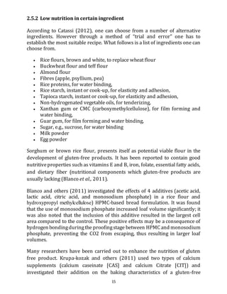 15
2.5.2 Low nutrition in certain ingredient
According to Catassi (2012), one can choose from a number of alternative
ingredients. However through a method of “trial and error” one has to
establish the most suitable recipe. What follows is a list of ingredients one can
choose from.
 Rice flours, brown and white, to replace wheat flour
 Buckwheat flour and teff flour
 Almond flour
 Fibres (apple, psyllium, pea)
 Rice proteins, for water binding,
 Rice starch, instant or cook-up, for elasticity and adhesion,
 Tapioca starch, instant or cook-up, for elasticity and adhesion,
 Non-hydrogenated vegetable oils, for tenderizing,
 Xanthan gum or CMC (carboxymethylcellulose), for film forming and
water binding,
 Guar gum, for film forming and water binding,
 Sugar, e.g., sucrose, for water binding
 Milk powder
 Egg powder
Sorghum or brown rice flour, presents itself as potential viable flour in the
development of gluten-free products. It has been reported to contain good
nutritiveproperties such as vitamins E and B, iron, folate, essential fatty acids,
and dietary fiber (nutritional components which gluten-free products are
usually lacking (Blanco et al., 2011).
Blanco and others (2011) investigated the effects of 4 additives (acetic acid,
lactic acid, citric acid, and monosodium phosphate) in a rice flour and
hydroxypropyl methylcellulose) HPMC-based bread formulation. It was found
that the use of monosodium phosphate increased loaf volume significantly; it
was also noted that the inclusion of this additive resulted in the largest cell
area compared to the control. These positive effects may be a consequence of
hydrogen bondingduringthe proofingstage between HPMC and monosodium
phosphate, preventing the CO2 from escaping, thus resulting in larger loaf
volumes.
Many researchers have been carried out to enhance the nutrition of gluten
free product. Krupa-kozak and others (2011) used two types of calcium
supplements (calcium caseinate [CAS] and calcium Citrate [CIT]) and
investigated their addition on the baking characteristics of a gluten-free
 
