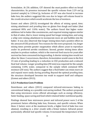 16
formulation. At 2% addition, CIT showed the most positive effect on bread
characteristics. Its presence increased the specific volume from 2.29 cm3/g
(control sample) to 3.34cm3/g. Inclusion of CIT was also found to increase
bake loss; the authors suggested this was due to larger cell volume found in
the crumb structure which would accelerate the loss of moisture.
Gomez and others (2013) investigated the effects of mixing speed, time;
mixing attachment and proofing time on gluten free dough and batter (that
contained 80% and 110% water). The authors found that higher water
additions led to batter-like consistencies, and required mixing regimes similar
to that of cakes, that is, lower mixing speed but longer mixing time, and using
a whip wire mixing attachment to incorporate more air and bubbles into the
batter. It was also observed that longer mixing times had a positive effect on
the amountof CO2 produced. Two reasons for this were proposed; 1st, longer
mixing times permits greater oxygenation which allows yeast to reproduce
under its preferred aerobic conditions. Second, greater mixing times allow
amylase to produce maltose, which is the reserved food source for yeast after
sucrosehas been consumed duringproofing. A shorter mixing time would not
allow for these 2 occurrences, therefore, fermentation would cease in the first
15 min of proofing leading to a reduction in CO2 production and a reduced
final loaf volume. Longer proofing time (90 min) was required for the sample
containing 110% water, compared to the sample which contained 80%
moisture (50 min). The authors suggest that a fluid batter can retain more air
and expand more easily during proofing. Beyond the optimal proofing time,
the structure developed becomes too weak to support itself and collapses
(Gomez and others 2013).
2.5.3 Production Costs Problem
Demirkesen and others (2011) compared infrared-microwave baking to
conventional baking as a possible cost-saving method. The authors proposed
that using microwave ovens offered advantages such as energy efficiency,
faster heating, space savingand food which retained better nutritional quality.
Findings showed how microwave power and infrared power were 2 of the
prominent factors effecting bake loss, firmness, and specific volume. When
these 2 factors were at the maximum levels, a higher level of bake loss was
attained, resulting in a drier crumb with a firmer texture. Infrared power
particularly affected loaf specific volume. It increased the temperature of the
 