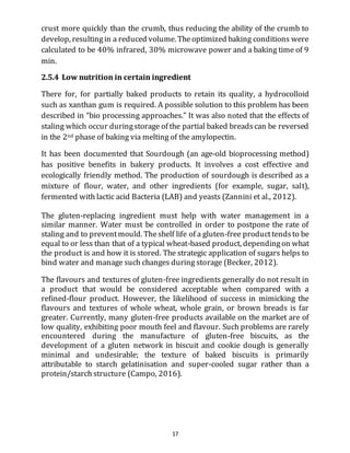 17
crust more quickly than the crumb, thus reducing the ability of the crumb to
develop, resultingin a reduced volume. Theoptimized baking conditions were
calculated to be 40% infrared, 30% microwave power and a baking time of 9
min.
2.5.4 Low nutrition in certain ingredient
There for, for partially baked products to retain its quality, a hydrocolloid
such as xanthan gum is required. A possible solution to this problem has been
described in “bio processing approaches.” It was also noted that the effects of
staling which occur duringstorage of the partial baked breadscan be reversed
in the 2nd phase of baking via melting of the amylopectin.
It has been documented that Sourdough (an age-old bioprocessing method)
has positive benefits in bakery products. It involves a cost effective and
ecologically friendly method. The production of sourdough is described as a
mixture of flour, water, and other ingredients (for example, sugar, salt),
fermented with lactic acid Bacteria (LAB) and yeasts (Zannini et al., 2012).
The gluten-replacing ingredient must help with water management in a
similar manner. Water must be controlled in order to postpone the rate of
staling and to preventmould. Theshelf life of a gluten-free producttendsto be
equal to or less than that of a typical wheat-based product, dependingon what
the product is and how it is stored. The strategic application of sugars helps to
bind water and manage such changes during storage (Becker, 2012).
The flavours and textures of gluten-free ingredients generally do not result in
a product that would be considered acceptable when compared with a
refined-flour product. However, the likelihood of success in mimicking the
flavours and textures of whole wheat, whole grain, or brown breads is far
greater. Currently, many gluten-free products available on the market are of
low quality, exhibiting poor mouth feel and flavour. Such problems are rarely
encountered during the manufacture of gluten-free biscuits, as the
development of a gluten network in biscuit and cookie dough is generally
minimal and undesirable; the texture of baked biscuits is primarily
attributable to starch gelatinisation and super-cooled sugar rather than a
protein/starch structure (Campo, 2016).
 