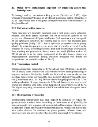 19
2.5 Other novel technologies approach for improving gluten free
baked product
Technology such as, extrusion-cooking process (Clerici et al., 2009), high-
pressureprocessing(Villons et al., 2011)and microwave baking (Therdthai et
al., 2016)have also been investigated to improve the texture and quality of GF
dough and bread.
2.5.1 Extrusion-cooking processes
Pasta products are normally produced using cold single screw extrusion
process. The twin screw extruder can be successfully applied in the
production of brown rice GF pasta at elevated feed moisture and screw speed.
At the optimized condition, the cooking loss is lesser this indicates good
quality products (Rafiq, 2017). Starch hydration properties can be greatly
affected by extrusion parameters as when starch granules are heated in the
presence of water, the hydrogen bonds that hold the structure will weaken,
thus allowing the granules to absorb water and swell (Mohammadi et al.,
2015). As starch is the major component of the rice kernel, changes in
physicochemical properties during extrusion processes will dictate the
properties of rice pasta (Farrell et al., 2010).
2.5.2 Temperature control
This is an important parameter for GF bread and cake ((Witczak et al., 2016).
For GF bread, some studies used infrared–microwave heating technology to
improve moisture distribution inside the food and to remove the surface
moisture faster, hence increasing the pore number while decreasing the pore
size (Demirkesen et al., 2013a). The use of sourdough lyophilised at 20 °C led
to the production of larger volumes in GF bread; however, the structure of
crumb and shelf life was better when lyophilised temperature was at 40 °C.
The higher preparing temperature at 60 °C caused the least changes in bread
volume.
2.5.4 Bioprocessing fermentation
Bioprocessing fermentation has been applied to eliminate or reduce the
gluten protein in wheat flour. According to Demirkesen et al., (2013b), the
nine amino acid core sequences of some restricted but unique epitopes were
identified in wheat, barley and rye which stimulated a response in individuals
with coeliac disease. To eliminate the gluten protein, different lactic acid
bacteria, yeasts and enzymes have been used in sourdough fermentation.
 