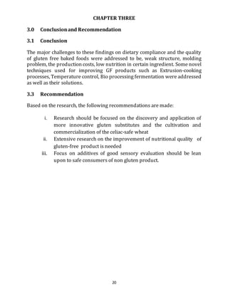 20
CHAPTER THREE
3.0 Conclusionand Recommendation
3.1 Conclusion
The major challenges to these findings on dietary compliance and the quality
of gluten free baked foods were addressed to be, weak structure, molding
problem, the production costs, low nutrition in certain ingredient. Some novel
techniques used for improving GF products such as Extrusion-cooking
processes, Temperature control, Bio processing fermentation were addressed
as well as their solutions.
3.3 Recommendation
Based on the research, the following recommendations are made:
i. Research should be focused on the discovery and application of
more innovative gluten substitutes and the cultivation and
commercialization of the celiac-safe wheat
ii. Extensive research on the improvement of nutritional quality of
gluten-free product is needed
iii. Focus on additives of good sensory evaluation should be lean
upon to safe consumers of non gluten product.
 