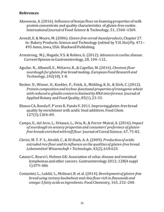 21
References
Akesowan, A. (2016). Influenceof konjacflour on foamingpropertiesof milk
protein concentrate and quality characteristics of gluten-freecookie.
InternationalJournalof Food Science & Technology, 51, 1560–1569.
Arendt, E. & Moore, M. (2006). Gluten-free cereal-basedproducts, Chapter 27.
In: Bakery Products: Scienceand Technology (edited by Y.H. Hui)Pp. 471–
495 Ames, Iowa, USA: BlackwellPublishing.
Armstrong, M.J., Hegade, V.S. & Robins, G. (2012). Advancesincoeliacdisease.
CurrentOpinion in Gastroenterology, 28, 104–112..
Aguilar, N., Albanell, E., Miñarro, B., & Capellas, M. (2016). Chestnut flour
sourdough for gluten-free bread making. EuropeanFood Research and
Technology, 242(10), 1-8.
Becker, D., Wieser, H., Koehler, P., Folck, A., Mühling, K. H., & Zörb, C. (2012).
Proteincompositionand techno-functional propertiesof transgenicwheat
with reduced α-gliadincontento btained by RNAinterference. Journalof
Applied Botany and Food Quality, 85(1), 23-33.
Blanco CA, RondaF, P´erez B, Pando V. 2011. Improvinggluten-freebread
quality by enrichment with acidic food additives. Food Chem
127(3):1204–09.
Campo, E., del Arco, L., Urtasun, L., Oria, R., & Ferrer-Mairal, A. (2016). Impact
of sourdough onsensory propertiesand consumers’ preference of gluten-
free breadsenriched with teff flour. Journalof CerealScience, 67, 75-82.
Clerici, M. T. P. S., Airoldi, C., & El-Dash, A. A. (2009). Productionof acidic
extruded rice flour and itsinfluence onthe qualitiesof gluten-free bread.
Lebensmittel-Wissenschaft + Technologie, 42(2), 618-623.
Catassi C, BearziI, Holmes GK: Association of celiac disease and intestinal
lymphomasand other cancers. Gastroenterology 2012; 128(4 suppl
1):S79–S86
Costantini, L., Lukšič, L., Molinari, R. et al. (2014). Developmentof gluten-free
bread using tartary buckwheat and chia flour rich in flavonoidsand
omega-3 fatty acidsasingredients. Food Chemistry, 165, 232–240.
 