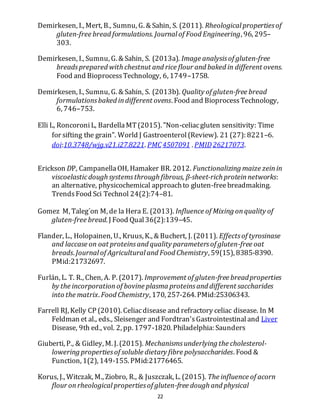 22
Demirkesen, I., Mert, B., Sumnu, G. & Sahin, S. (2011). Rheological propertiesof
gluten-free bread formulations. Journal of Food Engineering, 96, 295–
303.
Demirkesen, I., Sumnu, G. & Sahin, S. (2013a). Image analysisof gluten-free
breadsprepared with chestnut and rice flour and baked in different ovens.
Food and BioprocessTechnology, 6, 1749–1758.
Demirkesen, I., Sumnu, G. & Sahin, S. (2013b). Quality of gluten-free bread
formulationsbaked indifferent ovens. Food and BioprocessTechnology,
6, 746–753.
Elli L, RoncoroniL, BardellaMT(2015). "Non-celiacgluten sensitivity: Time
for sifting the grain". World J Gastroenterol(Review). 21 (27): 8221–6.
doi:10.3748/wjg.v21.i27.8221. PMC4507091 . PMID26217073.
Erickson DP, CampanellaOH, Hamaker BR. 2012. Functionalizing maize zeinin
viscoelasticdough systemsthrough fibrous, β-sheet-rich proteinnetworks:
an alternative, physicochemical approachto gluten-freebreadmaking.
TrendsFood Sci Technol 24(2):74–81.
Gomez M, Taleg´on M, de la Hera E. (2013). Influence of Mixing onquality of
gluten-free bread. J Food Qual36(2):139–45.
Flander, L., Holopainen, U., Kruus, K., & Buchert, J. (2011). Effectsof tyrosinase
and laccase on oat proteinsand quality parametersof gluten-free oat
breads. Journal of Agricultural and Food Chemistry, 59(15), 8385-8390.
PMid:21732697.
Furlán, L. T. R., Chen, A. P. (2017). Improvement of gluten-free breadproperties
by the incorporationof bovine plasma proteinsand different saccharides
into the matrix. Food Chemistry, 170, 257-264. PMid:25306343.
Farrell RJ, Kelly CP (2010). Celiacdisease and refractory celiac disease. In M
Feldman et al., eds., Sleisenger and Fordtran'sGastrointestinaland Liver
Disease, 9th ed., vol. 2, pp. 1797-1820. Philadelphia: Saunders
Giuberti, P., & Gidley, M. J. (2015). Mechanismsunderlying the cholesterol-
lowering propertiesof soluble dietary fibre polysaccharides. Food &
Function, 1(2), 149-155. PMid:21776465.
Korus, J., Witczak, M., Ziobro, R., & Juszczak, L. (2015). The influence of acorn
flour onrheological propertiesof gluten-free dough and physical
 