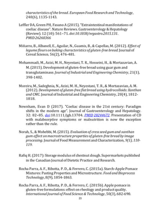 23
characteristicsof the bread. EuropeanFood Research and Technology,
240(6), 1135-1143.
Leffler DA, Green PH, Fasano A (2015). "Extraintestinalmanifestations of
coeliac disease". Nature Reviews. Gastroenterology & Hepatology
(Review). 12 (10): 561–71. doi:10.1038/nrgastro.2015.131.
PMID26260366
Miñarro, B., Albanell, E., Aguilar, N., Guamis, B., & Capellas, M. (2012). Effect of
legume floursonbaking characteristicsof gluten-free bread. Journalof
Cereal Science, 56(2), 476-481.
Mohammadi, M., Azizi, M. H., Neyestani, T. R., Hosseini, H., & Mortazavian, A.
M. (2015). Developmentof gluten-freebread using guar gum and
transglutaminase. Journal of Industrial and Engineering Chemistry, 21(1),
398-1402.
Moreira, M., Sadeghnia, N., Azizi, M. H., Neyestani, T. R., & Mortazavian, A. M.
(2012). Development of gluten-free flatbread using hydrocolloids: Xanthan
and CMC. Journalof Industrialand EngineeringChemistry, 20(4), 1812-
1818.
Newnham, Evan D (2017). "Coeliac disease in the 21st century: Paradigm
shifts in the modern age". Journal of Gastroenterology and Hepatology.
32: 82–85. doi:10.1111/jgh.13704. PMID 28244672. Presentation of CD
with malabsorptive symptoms or malnutrition is now the exception
rather than the rule.
Norah, S., & Mohebbi, M. (2015). Evaluationof cressseed gumand xanthan
gum effect onmacrostructure propertiesof gluten-free bread by image
processing. Journalof Food Measurementand Characterization, 9(1), 110-
119.
Rafiq H. (2017): Storagemodulusof chestnut dough. Supermarketspublished
in the Canadian Journalof Dietetic Practice and Research.
Rocha Parra, A. F., Ribotta, P. D., & Ferrero, C. (2015a). Starch-ApplePomace
Mixtures: Pasting Propertiesand Microstructure. Food and Bioprocess
Technology, 8(9), 1854-1863.
Rocha Parra, A. F., Ribotta, P. D., & Ferrero, C. (2015b). Applepomacein
gluten-freeformulations: effect on rheology and productquality.
International Journal of Food Science & Technology, 50(3), 682-690.
 