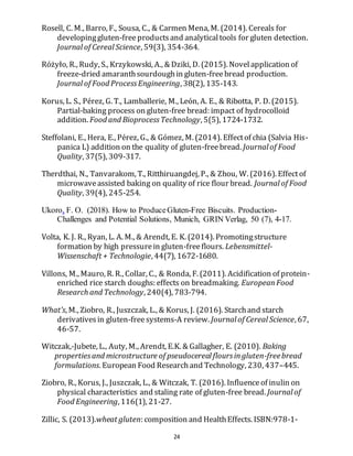 24
Rosell, C. M., Barro, F., Sousa, C., & Carmen Mena, M. (2014). Cereals for
developinggluten-freeproductsand analyticaltools for gluten detection.
Journal of Cereal Science, 59(3), 354-364.
Różyło, R., Rudy, S., Krzykowski, A., & Dziki, D. (2015). Novelapplication of
freeze-dried amaranthsourdoughin gluten-freebread production.
Journal of Food ProcessEngineering, 38(2), 135-143.
Korus, L. S., Pérez, G. T., Lamballerie, M., León, A. E., & Ribotta, P. D. (2015).
Partial-baking process on gluten-free bread: impact of hydrocolloid
addition. Food and BioprocessTechnology, 5(5), 1724-1732.
Steffolani, E., Hera, E., Pérez, G., & Gómez, M. (2014). Effectof chia (Salvia His-
panica L) addition on the quality of gluten-freebread. Journal of Food
Quality, 37(5), 309-317.
Therdthai, N., Tanvarakom, T., Ritthiruangdej, P., & Zhou, W. (2016). Effectof
microwaveassisted baking on quality of rice flour bread. Journal of Food
Quality, 39(4), 245-254.
Ukoro, F. O. (2018). How to ProduceGluten-Free Biscuits. Production-
Challenges and Potential Solutions, Munich, GRIN Verlag, 50 (7), 4-17.
Volta, K. J. R., Ryan, L. A. M., & Arendt, E. K. (2014). Promotingstructure
formation by high pressurein gluten-freeflours. Lebensmittel-
Wissenschaft + Technologie, 44(7), 1672-1680.
Villons, M., Mauro, R. R., Collar, C., & Ronda, F. (2011). Acidification of protein-
enriched rice starch doughs: effects on breadmaking. EuropeanFood
Research and Technology, 240(4), 783-794.
What’s, M., Ziobro, R., Juszczak, L., & Korus, J. (2016). Starchand starch
derivativesin gluten-freesystems-A review. Journal of Cereal Science, 67,
46-57.
Witczak,-Jubete, L., Auty, M., Arendt, E.K. & Gallagher, E. (2010). Baking
propertiesand microstructure of pseudocereal floursingluten-freebread
formulations. European Food Researchand Technology, 230, 437–445.
Ziobro, R., Korus, J., Juszczak, L., & Witczak, T. (2016). Influenceof inulin on
physical characteristics and staling rate of gluten-free bread. Journal of
Food Engineering, 116(1), 21-27.
Zillic, S. (2013).wheat gluten: composition and HealthEffects. ISBN:978-1-
 