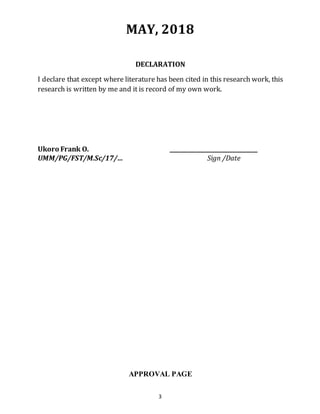 3
MAY, 2018
DECLARATION
I declare that except where literature has been cited in this research work, this
research is written by me and it is record of my own work.
Ukoro Frank O. ________________________________
UMM/PG/FST/M.Sc/17/… Sign /Date
APPROVAL PAGE
 