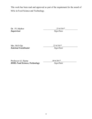 4
This work has been read and approved as part of the requirement for the award of
M.Sc in Food Science and Technology.
Dr. P.I Akubor ____________22/4/2017____________
Supervisor Sign/Date
Mrs. M.O Ojo _________22/4/2017_______________
SeminarCoordinator Sign/Date
ProfessorA.I. Ikeme ________30/4/2017_______________
HOD. Food Science, Technology Sign/Date
 