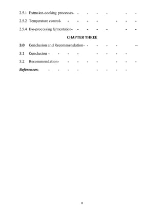 8
2.5.1 Extrusion-cooking processes- - - - - - -
2.5.2 Temperature control- - - - - - - -
2.5.4 Bio-processing fermentation- - - - - - -
CHAPTER THREE
3.0 Conclusion and Recommendation- - - - - --
3.1 Conclusion - - - - - - - -
3.2 Recommendation- - - - - - - -
References- - - - - - - - -
 