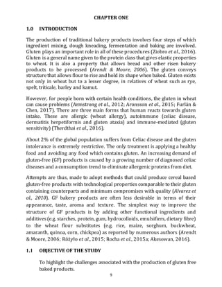 9
CHAPTER ONE
1.0 INTRODUCTION
The production of traditional bakery products involves four steps of which
ingredient mixing, dough kneading, fermentation and baking are involved.
Gluten plays an important role in all of these procedures (Ziobro et al., 2016).
Gluten is a general name given to the protein class that gives elastic properties
to wheat. It is also a property that allows bread and other risen bakery
products to be processed (Arendt & Moore, 2006). The gluten conveys
structurethat allows flour to rise and hold its shape when baked. Gluten exists
not only in wheat but to a lesser degree, in relatives of wheat such as rye,
spelt, triticale, barley and kamut.
However, for people born with certain health conditions, the gluten in wheat
can cause problems (Armstrong et al., 2012; Aronsson et al., 2015; Furlán &
Chen, 2017). There are three main forms that human reacts towards gluten
intake. These are allergic (wheat allergy), autoimmune (celiac disease,
dermatitis herpetiformis and gluten ataxia) and immune-mediated (gluten
sensitivity) (Therdthai et al., 2016).
About 2% of the global population suffers from Celiac disease and the gluten
intolerance is extremely restrictive. The only treatment is applying a healthy
food and avoiding any food which contains gluten. An increasing demand of
gluten-free (GF) products is caused by a growing number of diagnosed celiac
diseases and a consumption trend to eliminate allergenic proteins from diet.
Attempts are thus, made to adopt methods that could produce cereal based
gluten-free products with technological properties comparable to their gluten
containing counterparts and minimum compromises with quality (Alvarez et
al., 2010). GF bakery products are often less desirable in terms of their
appearance, taste, aroma and texture. The simplest way to improve the
structure of GF products is by adding other functional ingredients and
additives(e.g. starches, protein, gum, hydrocolloids, emulsifiers, dietary fibre)
to the wheat flour substitutes (e.g. rice, maize, sorghum, buckwheat,
amaranth, quinoa, corn, chickpea) as reported by numerous authors (Arendt
& Moore, 2006; Różyło et al., 2015; Rocha et al., 2015a; Akesowan, 2016).
1.1 OBJECTIVE OF THE STUDY
To highlight the challenges associated with the production of gluten free
baked products.
 