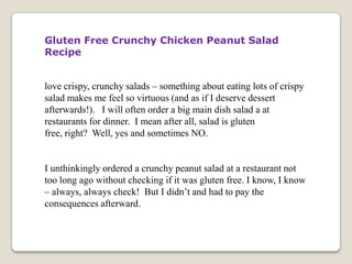 Gluten Free Crunchy Chicken Peanut Salad
Recipe


love crispy, crunchy salads – something about eating lots of crispy
salad makes me feel so virtuous (and as if I deserve dessert
afterwards!). I will often order a big main dish salad a at
restaurants for dinner. I mean after all, salad is gluten
free, right? Well, yes and sometimes NO.


I unthinkingly ordered a crunchy peanut salad at a restaurant not
too long ago without checking if it was gluten free. I know, I know
– always, always check! But I didn’t and had to pay the
consequences afterward.
 