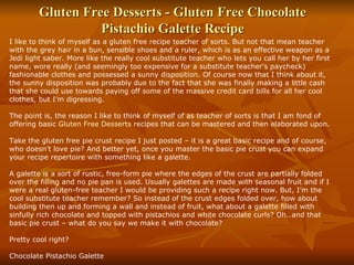 Gluten Free Desserts - Gluten Free Chocolate Pistachio Galette Recipe I like to think of myself as a gluten free recipe teacher of sorts. But not that mean teacher with the grey hair in a bun, sensible shoes and a ruler, which is as an effective weapon as a Jedi light saber. More like the really cool substitute teacher who lets you call her by her first name, wore really (and seemingly too expensive for a substitute teacher’s paycheck) fashionable clothes and possessed a sunny disposition. Of course now that I think about it, the sunny disposition was probably due to the fact that she was finally making a little cash that she could use towards paying off some of the massive credit card bills for all her cool clothes, but I’m digressing. The point is, the reason I like to think of myself of as teacher of sorts is that I am fond of offering basic  Gluten Free Desserts  recipes that can be mastered and then elaborated upon. Take the gluten free pie crust recipe I just posted – it is a great basic recipe and of course, who doesn’t love pie? And better yet, once you master the basic pie crust you can expand your recipe repertoire with something like a galette. A galette is a sort of rustic, free-form pie where the edges of the crust are partially folded over the filling and no pie pan is used. Usually galettes are made with seasonal fruit and if I were a real gluten-free teacher I would be providing such a recipe right now. But, I’m the cool substitute teacher remember? So instead of the crust edges folded over, how about building then up and forming a wall and instead of fruit, what about a galette filled with sinfully rich chocolate and topped with pistachios and white chocolate curls? Oh…and that basic pie crust – what do you say we make it with chocolate? Pretty cool right? Chocolate Pistachio Galette  