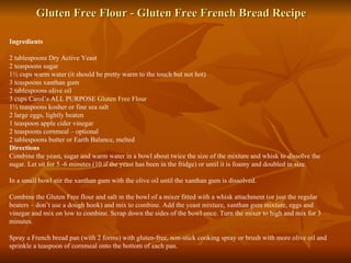 Gluten Free Flour - Gluten Free French Bread Recipe Ingredients 2 tablespoons Dry Active Yeast 2 teaspoons sugar 1½ cups warm water (it should be pretty warm to the touch but not hot) 3 teaspoons xanthan gum 2 tablespoons olive oil 3 cups Carol’s ALL PURPOSE  Gluten Free Flour 1½ teaspoons kosher or fine sea salt 2 large eggs, lightly beaten 1 teaspoon apple cider vinegar 2 teaspoons cornmeal – optional 2 tablespoons butter or Earth Balance, melted  Directions Combine the yeast, sugar and warm water in a bowl about twice the size of the mixture and whisk to dissolve the sugar. Let sit for 5 -6 minutes (10 if the yeast has been in the fridge) or until it is foamy and doubled in size. In a small bowl stir the xanthan gum with the olive oil until the xanthan gum is dissolved. Combine the Gluten Free flour and salt in the bowl of a mixer fitted with a whisk attachment (or just the regular beaters – don’t use a dough hook) and mix to combine. Add the yeast mixture, xanthan gum mixture, eggs and vinegar and mix on low to combine. Scrap down the sides of the bowl once. Turn the mixer to high and mix for 3 minutes. Spray a French bread pan (with 2 forms) with gluten-free, non-stick cooking spray or brush with more olive oil and sprinkle a teaspoon of cornmeal onto the bottom of each pan. 