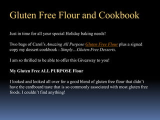 Gluten Free Flour and Cookbook
Just in time for all your special Holiday baking needs!

Two bags of Carol’s Amazing All Purpose Gluten Free Flour plus a signed
copy my dessert cookbook - Simply…Gluten-Free Desserts.

I am so thrilled to be able to offer this Giveaway to you!

My Gluten Free ALL PURPOSE Flour

I looked and looked all over for a good blend of gluten free flour that didn’t
have the cardboard taste that is so commonly associated with most gluten free
foods. I couldn’t find anything!
 
