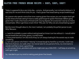 GLUTEN FREE FRENCH BREAD RECIPE – EASY, EASY, EASY!


 Today is supposed to be a very lucky day – 11/11/11. And personally, I am inclined to believe it. It
 was lucky for me and I think lucky for you. I had a gluten free bread baking recipe breakthrough.

 As a person who spends most of her time creating gluten free recipes you can imagine that I get
 my fair share of emails asking if I have a really good recipe for gluten free bread. Before going
 gluten free I made a few loaves of bread (with varying degrees of success) but I was by no means
 a bread baker. When I get these emails I think “Why ask me? Why not ask a bread baking expert?

 But the more I thought about it, the more I realized, I am probably the perfect person to ask.
 Why? Because:

 1. I went for probably 15 years without eating bread so I know I can live without it – I would rather
 not eat bread than eat yucky, grainy, crumbly bread.
 2. I love great food but I am also kind of lazy so I am always looking for the easiest way to make
 something.
 3. I am not a person who finds it “relaxing” to knead dough by hand for 15 minutes. I wish I was
 that kind of person, but sadly when I do menial tasks for any period of time, my mind starts to
 wonder and that is never a good thing!
 4. I am success driven, persistent and some might even say a little OCD – I will keep at something
 until I get it right.

 So, I decided to put my mind to making great gluten free breads.
 
