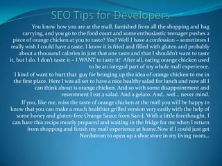 SEO Tips for Developers  You know how you are at the mall, famished from all the shopping and bag carrying, and you go to the food court and some enthusiastic teenager pushes a piece of orange chicken at you to taste? Yes? Well I have a confession – sometimes I really wish I could have a taste. I know it is fried and filled with gluten and probably about a thousand calories in just that one taste and that I shouldn’t want to taste it, but I do. I don’t taste it – I WANT to taste it!  After all, eating orange chicken used to be an integral part of my whole mall experience. I kind of want to hurt that  guy for bringing up the idea of orange chicken to me in the first place. Here I was all set to have a nice healthy salad for lunch and now all I can think about is orange chicken. And so with some disappointment and resentment I eat a salad. And a gelato. And...wel... never mind. If you, like me, miss the taste of orange chicken at the mall you will be happy to know that you can make a much healthier grilled version very easily with the help of some honey and gluten-free Orange Sauce from San-J. With a little forethought, I can have this recipe mostly prepared and waiting in the fridge for me when I return from shopping and finish my mall experience at home.Now if I could just get Nordstrom to open up a shoe store in my living room… 