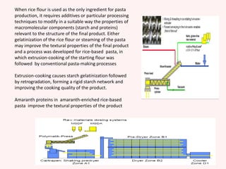 When rice flour is used as the only ingredient for pasta
production, it requires additives or particular processing
techniques to modify in a suitable way the properties of
macromolecular components (starch and proteins)
relevant to the structure of the final product. Either
gelatinization of the rice flour or steaming of the pasta
may improve the textural properties of the final product
and a process was developed for rice-based pasta, in
which extrusion-cooking of the starting flour was
followed by conventional pasta-making processes
Extrusion-cooking causes starch gelatinization followed
by retrogradation, forming a rigid starch network and
improving the cooking quality of the product.
Amaranth proteins in amaranth-enriched rice-based
pasta improve the textural properties of the product
 