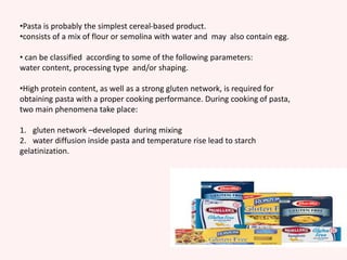 •Pasta is probably the simplest cereal-based product.
•consists of a mix of flour or semolina with water and may also contain egg.
• can be classified according to some of the following parameters:
water content, processing type and/or shaping.
•High protein content, as well as a strong gluten network, is required for
obtaining pasta with a proper cooking performance. During cooking of pasta,
two main phenomena take place:
1. gluten network –developed during mixing
2. water diffusion inside pasta and temperature rise lead to starch
gelatinization.
 