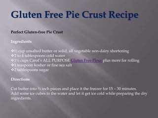 Gluten Free Pie Crust Recipe
Perfect Gluten-free Pie Crust

Ingredients

½ cup unsalted butter or solid, all vegetable non-dairy shortening
2 to 4 tablespoons cold water
1¼ cups Carol’s ALL PURPOSE Gluten Free Flour plus more for rolling
1 teaspoon kosher or fine sea salt
2 tablespoons sugar

Directions

Cut butter into ½ inch pieces and place it the freezer for 15 – 30 minutes.
Add some ice cubes to the water and let it get ice cold while preparing the dry
ingredients.
 