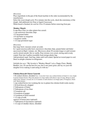 Directions
Place ingredients in the pan of the bread machine in the order recommended by the
manufacturer.
Select the sweet dough cycle. Five minutes into the cycle, check the consistency of the
dough. Add additional rice flour or liquid if necessary.
When bread is finished, let cool for 10 to 15 minutes before removing from pan.

Monkey Munch
9 cups Rice Chex (or other gluten-free cereal)
1 cup semisweet chocolate chips
1/2 cup peanut butter
1/4 cup butter or margarine
1 teaspoon vanilla
1 1/2 cups powdered sugar

Directions
Into large bowl, measure cereal; set aside.
In 1-quart microwavable bowl, microwave chocolate chips, peanut butter and butter
uncovered on High 1 minute; stir. Microwave about 30 seconds longer or until mixture
can be stirred smooth. Stir in vanilla. Pour mixture over cereal, stirring until evenly
coated. Pour into 2-gallon resealable food-storage plastic bag.
Add powdered sugar. Seal bag; shake until well coated. Spread on waxed paper to cool.
Store in airtight container in refrigerator.

Snikiddy fan says: “My favorite is "Monkey Munch" (a.k.a. Puppy Chow, Muddy
Buddies, etc). It's not the best for you, but it sure tastes great, and my six-year-old
daughter loves making it (and eating it) with me.”


Chicken Broccoli Cheese Casserole
1 lb cooked chicken, shredded Note: if you don’t have any cooked chicken on hand it is very simple
to poach chicken breasts. Place the chicken in a large skillet with about 2 cups of water. Bring to a boil;
reduce heat. Simmer, covered, for 12-14 minutes or until chicken is no longer pink (170 degrees). Drain
well. Shred chicken.
1 cup cooked brown rice (cooking the rice in gluten free chicken broth works nicely)
1 lb fresh broccoli, chopped
2 Tablespoons of butter
2 Tablespoons of rice flour
1/2 teaspoon salt
1/4 teaspoon of pepper
1/2 teaspoon of dried mustard
1 1/2 cups of milk
squeeze of lemon juice (optional)
1 Tablespoon of mayonnaise (optional)
1 1/2 cups of cheddar cheese, shredded
 