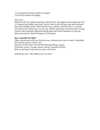 1/2 cup gluten-free bread crumbs for topping
1/4 slivered almonds for topping 

Directions
Melt the butter in a medium saucepan. Add the flour, salt, pepper, and mustard, and cook
2-3 minutes until bubbly and foamy. Slowly whisk in the milk and cook until thickened.
Stir in the shredded cheese. Place the brown rice, chicken, and broccoli in a casserole
dish and pour the white sauce over the top. Add the mayonnaise and lemon juice if using
and mix until combined. Spread the breadcrumbs and slivered almonds over the top.
Bake uncovered for about 30 minutes at 350 degrees. 
 
Raw Vegetable Nori Roll
Make a pecan paste with your food processor, add necessary water to make it spreadable
but keep the texture similar to rice.
Spread over Nori sheet. Fill with the following julliene veggies:
Cucumber, carrots, avocado, sprouts, and any vegetable you like.
Roll, cut and enjoy with some soy sauce with lemon.

Snikiddy fan says: “My children love it as well.”
 