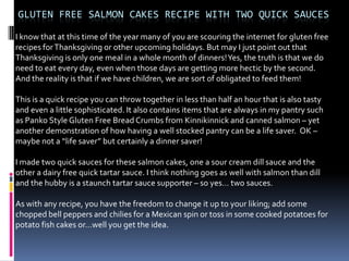 GLUTEN FREE SALMON CAKES RECIPE WITH TWO QUICK SAUCES

I know that at this time of the year many of you are scouring the internet for gluten free
recipes for Thanksgiving or other upcoming holidays. But may I just point out that
Thanksgiving is only one meal in a whole month of dinners! Yes, the truth is that we do
need to eat every day, even when those days are getting more hectic by the second.
And the reality is that if we have children, we are sort of obligated to feed them!

This is a quick recipe you can throw together in less than half an hour that is also tasty
and even a little sophisticated. It also contains items that are always in my pantry such
as Panko Style Gluten Free Bread Crumbs from Kinnikinnick and canned salmon – yet
another demonstration of how having a well stocked pantry can be a life saver. OK –
maybe not a “life saver” but certainly a dinner saver!

I made two quick sauces for these salmon cakes, one a sour cream dill sauce and the
other a dairy free quick tartar sauce. I think nothing goes as well with salmon than dill
and the hubby is a staunch tartar sauce supporter – so yes… two sauces.

As with any recipe, you have the freedom to change it up to your liking; add some
chopped bell peppers and chilies for a Mexican spin or toss in some cooked potatoes for
potato fish cakes or…well you get the idea.
 