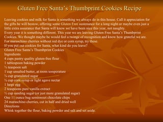 Gluten Free Santa’s Thumbprint Cookies Recipe Leaving cookies and milk for Santa is something we always do in this house. Call it appreciation for the gifts he will bestow, offering some  Gluten Free  sustenance for a long night or maybe even just a little extra assurance that Santa will know we have been nice this year, not naughty. Every year it is something different. This year we are leaving Gluten Free Santa’s Thumbprint Cookies. We thought maybe he would feel a twinge of recognition and know how grateful we are. For maraschino cherries without red dye or corn syrup, try these. If you put out cookies for Santa, what kind do you leave? Gluten Free Santa’s Thumbprint Cookies Ingredients 4 cups pastry quality gluten-free flour 1 tablespoon baking powder ¾ teaspoon salt 1 cup unsalted butter, at room temperature ¾ cup granulated sugar ¾ cup corn syrup or light agave nectar 1 large egg 2 teaspoons pure vanilla extract ½ cup sanding sugar (or just more granulated sugar) One 11 ounce bag semisweet chocolate chips 24 maraschino cherries, cut in half and dried well Directions Whisk together the flour, baking powder and salt and set aside. 