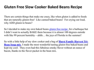 Gluten Free Slow Cooker Baked Beans Recipe

There are certain things that make me crazy, like when gluten is added to foods
that are naturally gluten-free! Like canned baked beans! For crying out loud,
why ADD gluten to beans?

So I decided to make my own baked beans gluten free recipe for a barbeque but
I didn’t want to actually BAKE them because it is almost 100 degrees outside
with like 99 percent humidity – ahhh… the joys of Florida in the summer!

So with a little help of my slow cooker and a bag of Hurst Family Harvest Tri-
Bean Soup mix, I made the most wonderful tasting gluten-free baked beans and
kept my cool. They even had this fabulous smoky flavor without an ounce of
bacon, thanks to the flavor packet in the bean mix.
 