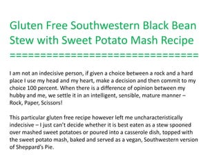 Gluten Free Southwestern Black Bean
Stew with Sweet Potato Mash Recipe
===============================
I am not an indecisive person, if given a choice between a rock and a hard
place I use my head and my heart, make a decision and then commit to my
choice 100 percent. When there is a difference of opinion between my
hubby and me, we settle it in an intelligent, sensible, mature manner –
Rock, Paper, Scissors!

This particular gluten free recipe however left me uncharacteristically
indecisive – I just can’t decide whether it is best eaten as a stew spooned
over mashed sweet potatoes or poured into a casserole dish, topped with
the sweet potato mash, baked and served as a vegan, Southwestern version
of Sheppard’s Pie.
 